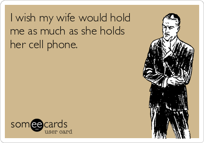 I wish my wife would hold
me as much as she holds
her cell phone.