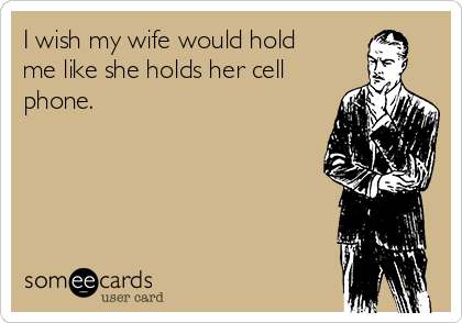 I wish my wife would hold
me like she holds her cell
phone.