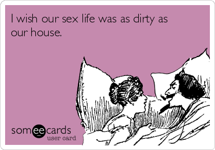 I wish our sex life was as dirty as
our house.    