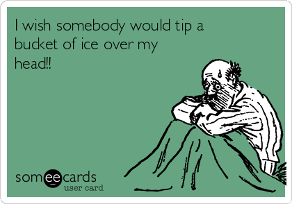 I wish somebody would tip a
bucket of ice over my
head!!
