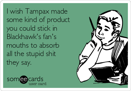 I wish Tampax made
some kind of product
you could stick in
Blackhawk's fan's
mouths to absorb
all the stupid shit
they say.