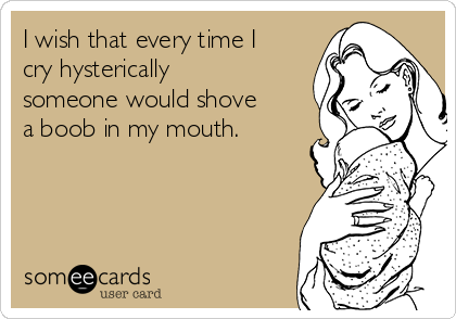 I wish that every time I
cry hysterically
someone would shove
a boob in my mouth.