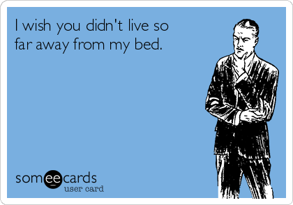 I wish you didn't live so 
far away from my bed.