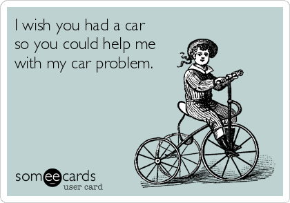 I wish you had a car
so you could help me
with my car problem.
