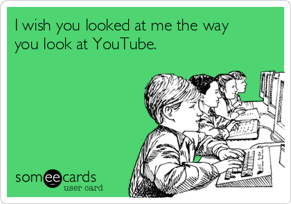 I wish you looked at me the way
you look at YouTube.