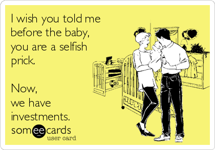 I wish you told me 
before the baby, 
you are a selfish
prick. 

Now, 
we have
investments.