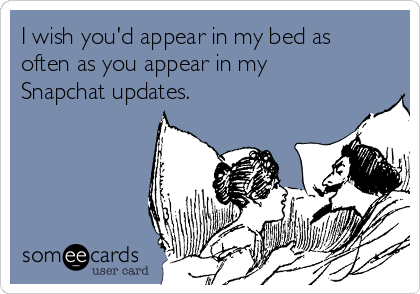 I wish you'd appear in my bed as
often as you appear in my
Snapchat updates.