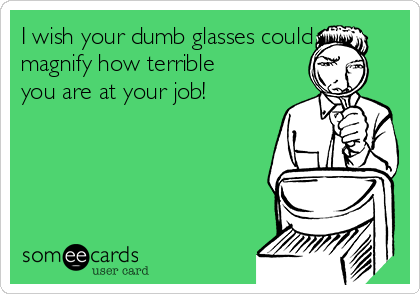 I wish your dumb glasses could
magnify how terrible
you are at your job!