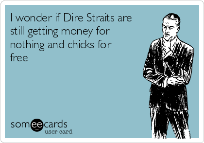 I wonder if Dire Straits are
still getting money for
nothing and chicks for
free