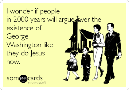 I wonder if people
in 2000 years will argue over the
existence of
George
Washington like
they do Jesus
now.