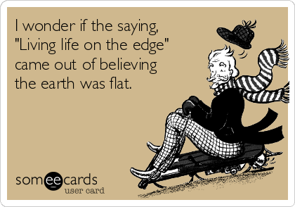I wonder if the saying,
"Living life on the edge"
came out of believing
the earth was flat.