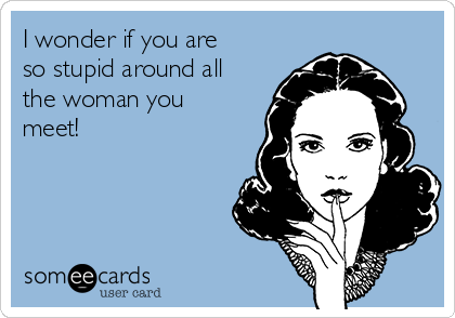 I wonder if you are
so stupid around all
the woman you
meet!