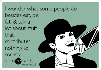 I wonder what some people do
besides eat, be
fat, & talk a
lot about stuff
that
contributes
nothing to
society...