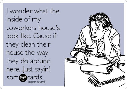 I wonder what the
inside of my
coworkers house's
look like. Cause if
they clean their
house the way
they do around
here...Just sayin!