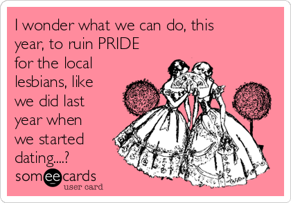 I wonder what we can do, this 
year, to ruin PRIDE
for the local
lesbians, like
we did last
year when
we started
dating....?