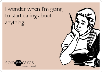 I wonder when I'm going
to start caring about
anything.
