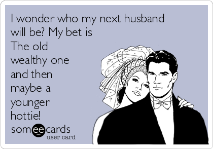 I wonder who my next husband
will be? My bet is 
The old
wealthy one
and then
maybe a
younger
hottie!