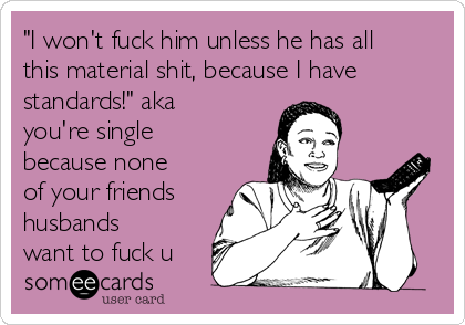 "I won't fuck him unless he has all
this material shit, because I have
standards!" aka
you're single
because none
of your friends
husbands
want to fuck u