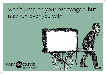 I won't jump on your bandwagon, but
I may run over you with it!