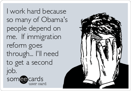 I work hard because
so many of Obama's
people depend on
me.  If immigration
reform goes
through... I'll need
to get a second
job.  