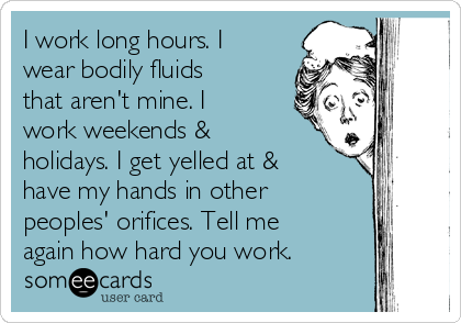 I work long hours. I
wear bodily fluids
that aren't mine. I
work weekends &
holidays. I get yelled at &
have my hands in other
peoples' orifices. Tell me
again how hard you work.