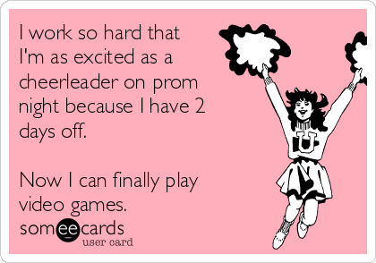 I work so hard that
I'm as excited as a 
cheerleader on prom
night because I have 2
days off.

Now I can finally play
video games.