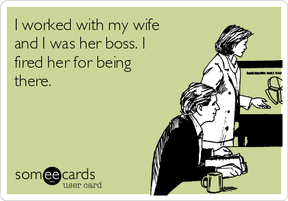 I worked with my wife
and I was her boss. I
fired her for being
there.