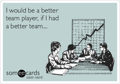 I would be a better
team player, if I had
a better team....