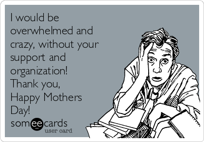I would be
overwhelmed and
crazy, without your
support and
organization!
Thank you,
Happy Mothers
Day!