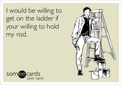 I would be willing to
get on the ladder if
your willing to hold
my rod.