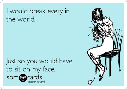 I would break every in
the world...




Just so you would have
to sit on my face.