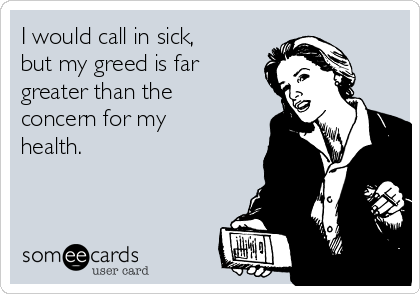 I would call in sick,
but my greed is far
greater than the
concern for my
health.