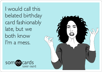 I would call this
belated birthday
card fashionably
late, but we
both know 
I'm a mess.