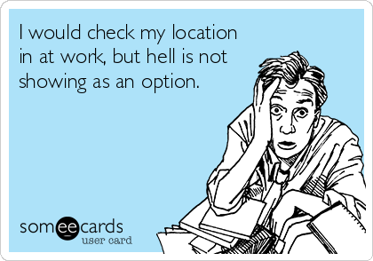 I would check my location
in at work, but hell is not
showing as an option.