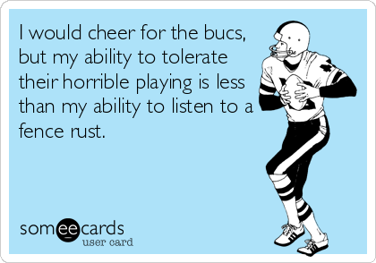 I would cheer for the bucs, 
but my ability to tolerate
their horrible playing is less 
than my ability to listen to a
fence rust.  