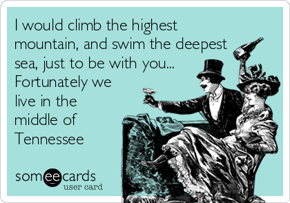 I would climb the highest
mountain, and swim the deepest
sea, just to be with you...
Fortunately we
live in the
middle of
Tennessee 