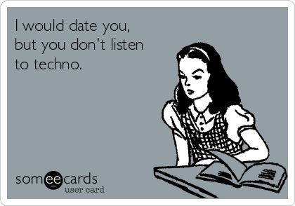 I would date you,
but you don't listen
to techno.
