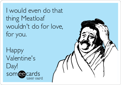 I would even do that
thing Meatloaf
wouldn't do for love,
for you.

Happy
Valentine's
Day!