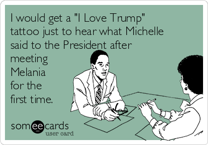 I would get a "I Love Trump"
tattoo just to hear what Michelle
said to the President after
meeting
Melania
for the
first time. 