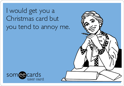 I would get you a
Christmas card but
you tend to annoy me.