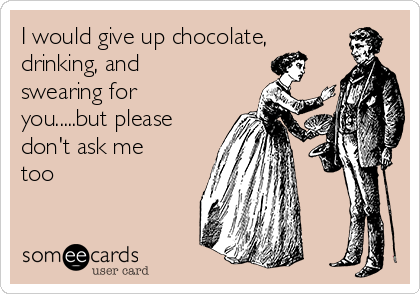 I would give up chocolate,
drinking, and
swearing for
you.....but please
don't ask me
too