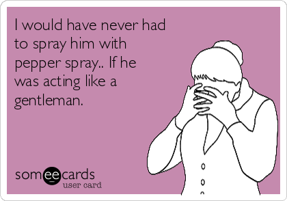 I would have never had
to spray him with
pepper spray.. If he
was acting like a
gentleman.