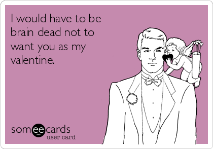I would have to be
brain dead not to
want you as my
valentine.