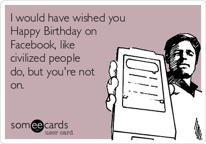 i would have wished you happy birthday on facebook like civilized