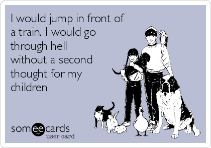 I would jump in front of
a train. I would go 
through hell
without a second
thought for my
children 