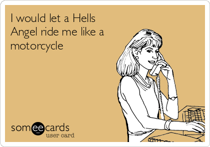 I would let a Hells
Angel ride me like a
motorcycle