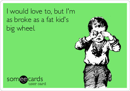 I would love to, but I'm
as broke as a fat kid's
big wheel.