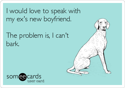 I would love to speak with
my ex's new boyfriend.

The problem is, I can't
bark. 