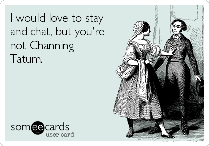 I would love to stay
and chat, but you're
not Channing
Tatum.