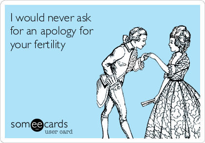 I would never ask
for an apology for
your fertility